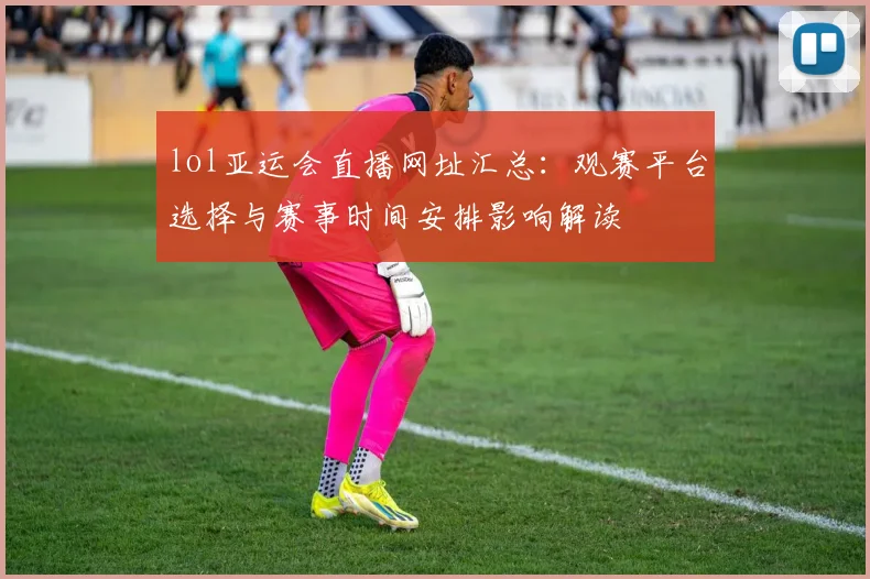 lol亚运会直播网址汇总:观赛平台选择与赛事时间安排影响解读