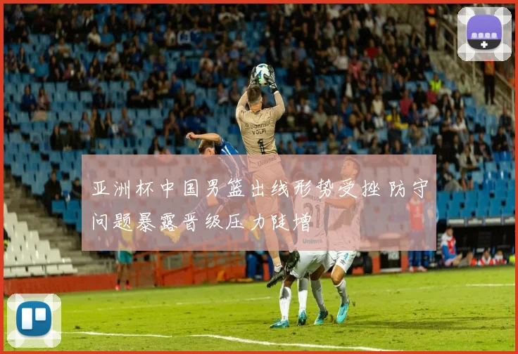 亚洲杯中国男篮出线形势受挫 防守问题暴露晋级压力陡增