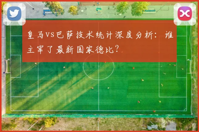 皇马vs巴萨技术统计深度分析：谁主宰了最新国家德比？