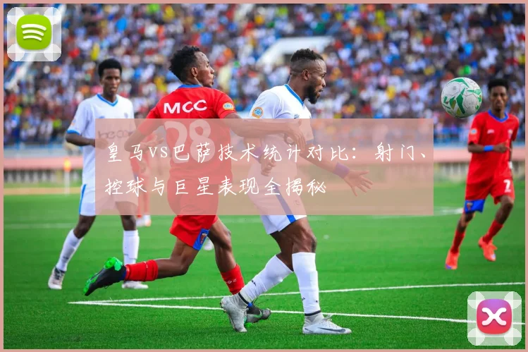 皇马vs巴萨技术统计对比：射门、控球与巨星表现全揭秘